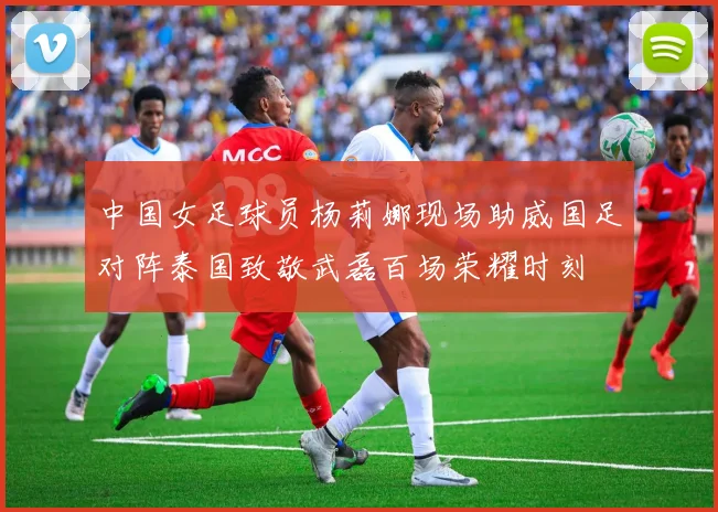中国女足球员杨莉娜现场助威国足对阵泰国致敬武磊百场荣耀时刻