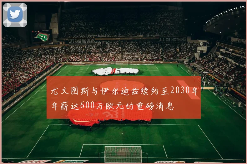 尤文图斯与伊尔迪兹续约至2030年年薪达600万欧元的重磅消息