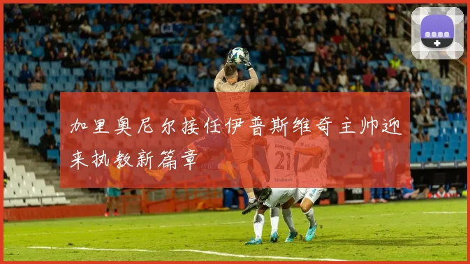加里奥尼尔接任伊普斯维奇主帅迎来执教新篇章