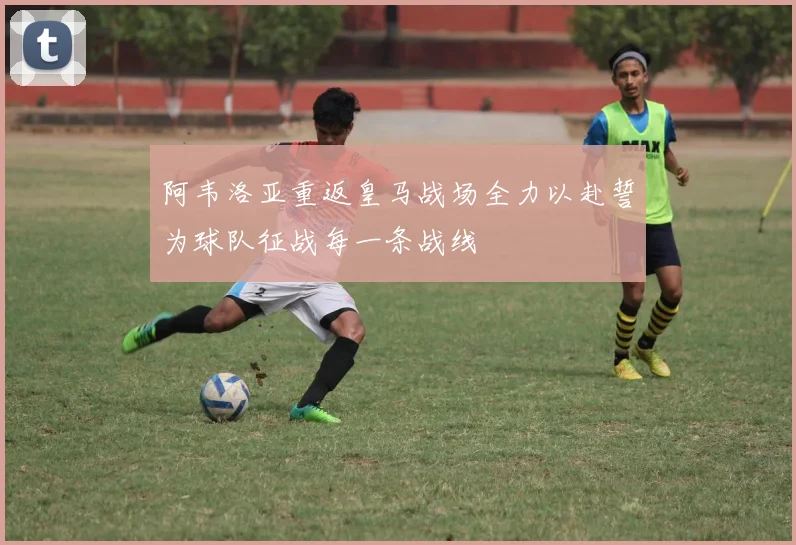 阿韦洛亚重返皇马战场全力以赴誓为球队征战每一条战线