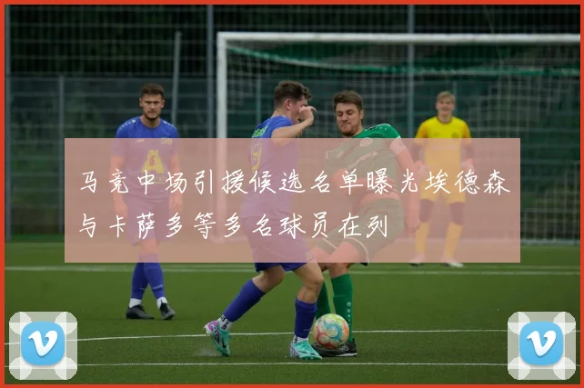 马竞中场引援候选名单曝光埃德森与卡萨多等多名球员在列