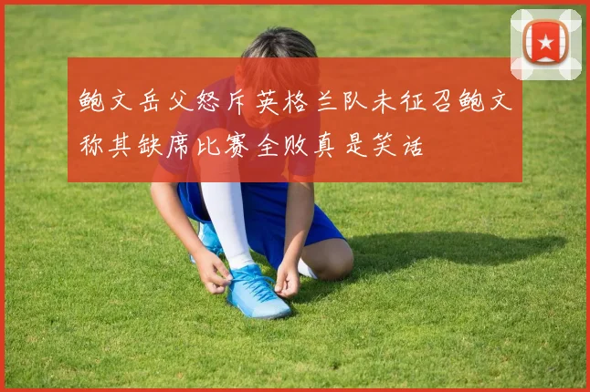 鲍文岳父怒斥英格兰队未征召鲍文称其缺席比赛全败真是笑话