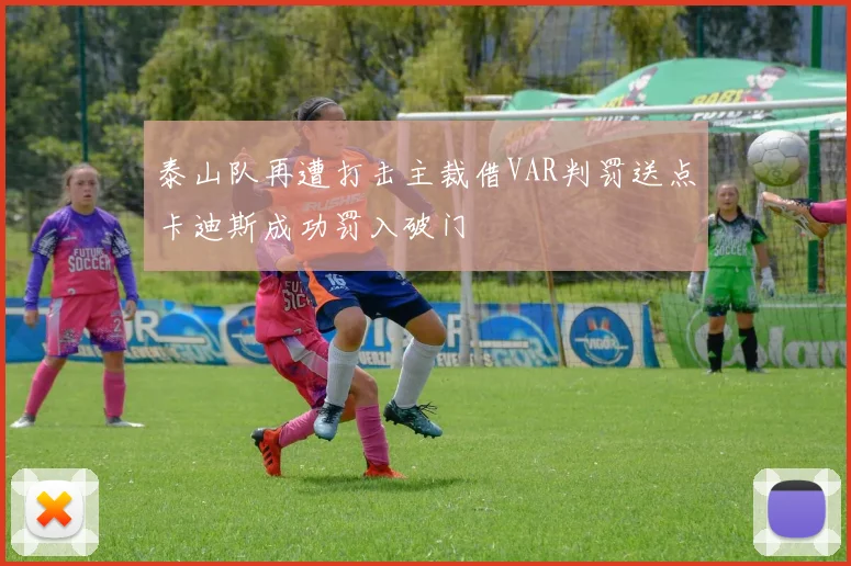 泰山队再遭打击主裁借VAR判罚送点卡迪斯成功罚入破门