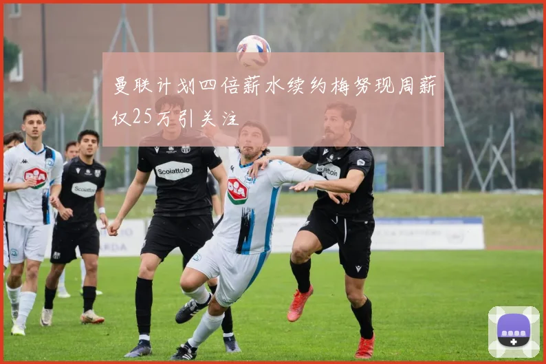 曼联计划四倍薪水续约梅努现周薪仅25万引关注
