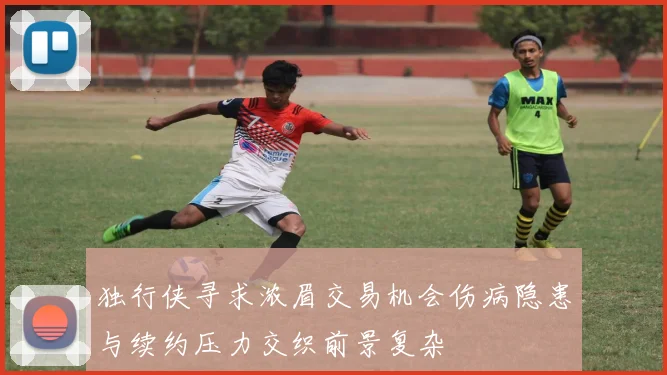 独行侠寻求浓眉交易机会伤病隐患与续约压力交织前景复杂