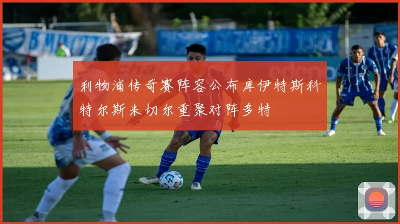 利物浦传奇赛阵容公布库伊特斯科特尔斯米切尔重聚对阵多特