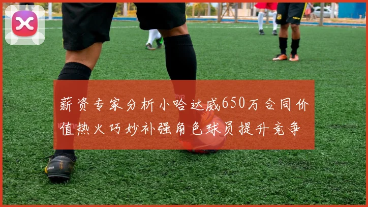 薪资专家分析小哈达威650万合同价值热火巧妙补强角色球员提升竞争力