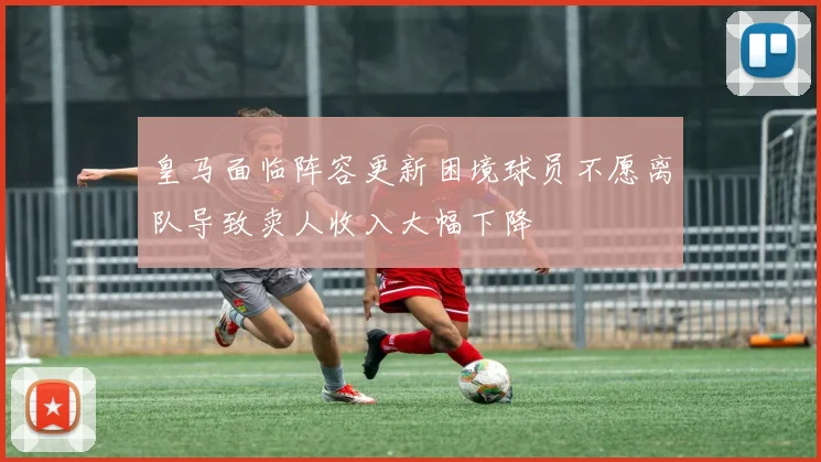 皇马面临阵容更新困境球员不愿离队导致卖人收入大幅下降