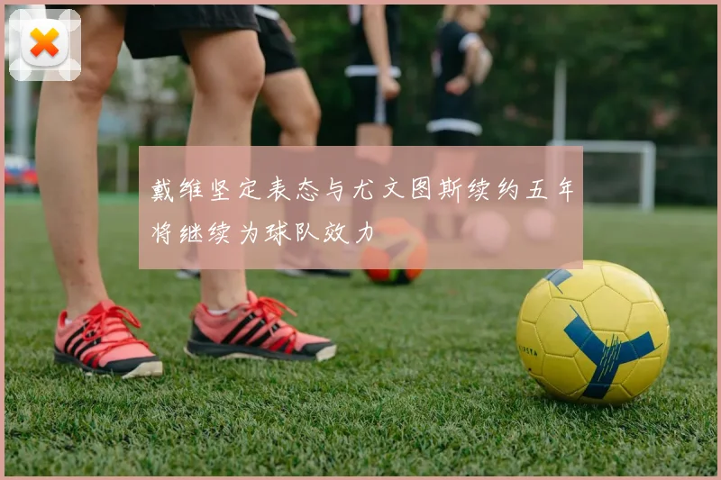 戴维坚定表态与尤文图斯续约五年将继续为球队效力