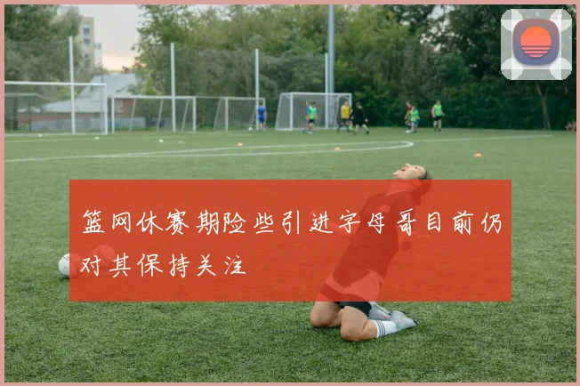 篮网休赛期险些引进字母哥目前仍对其保持关注