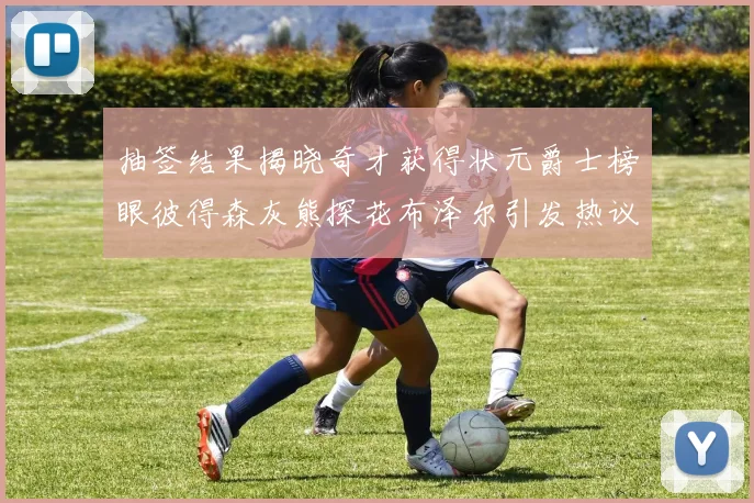 抽签结果揭晓奇才获得状元爵士榜眼彼得森灰熊探花布泽尔引发热议