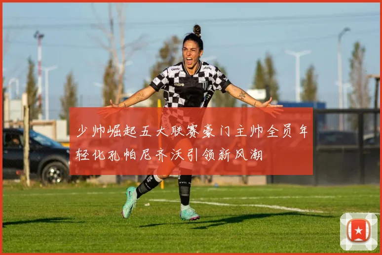 少帅崛起五大联赛豪门主帅全员年轻化孔帕尼齐沃引领新风潮