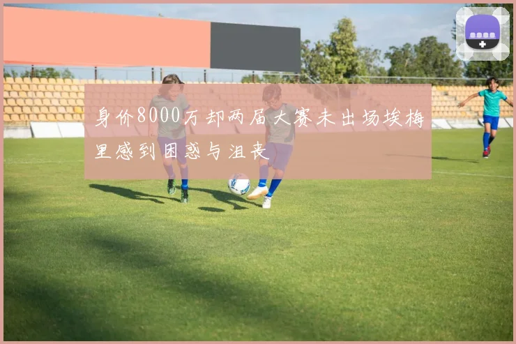 身价8000万却两届大赛未出场埃梅里感到困惑与沮丧