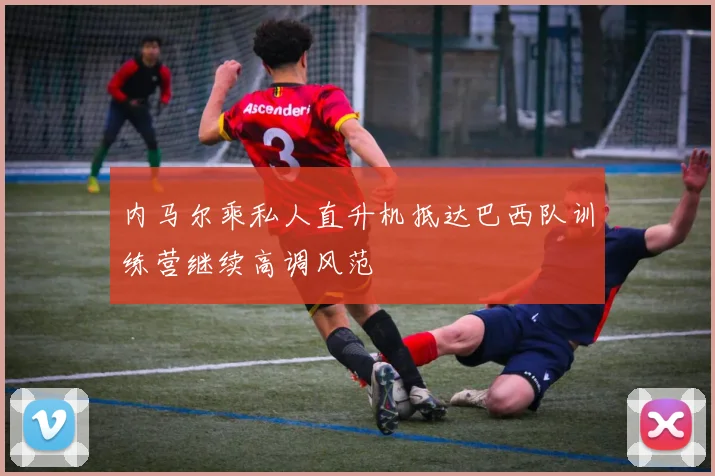 内马尔乘私人直升机抵达巴西队训练营继续高调风范
