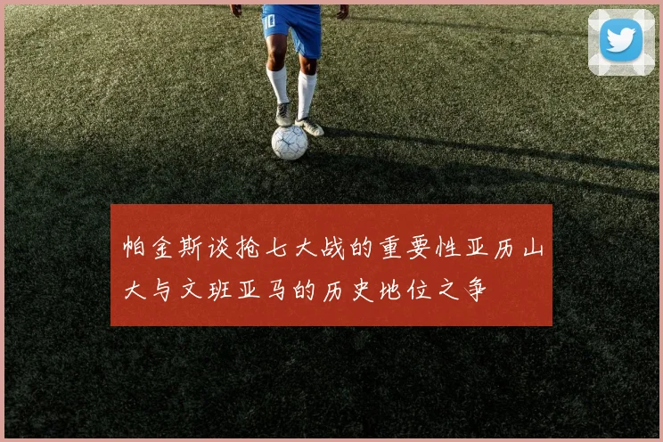 帕金斯谈抢七大战的重要性亚历山大与文班亚马的历史地位之争