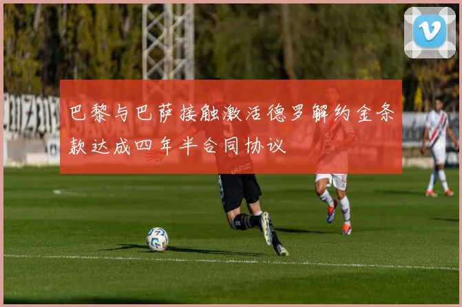 巴黎与巴萨接触激活德罗解约金条款达成四年半合同协议