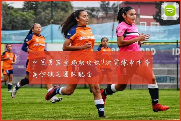 中国男篮全场助攻仅9次罚球命中率高但缺乏团队配合