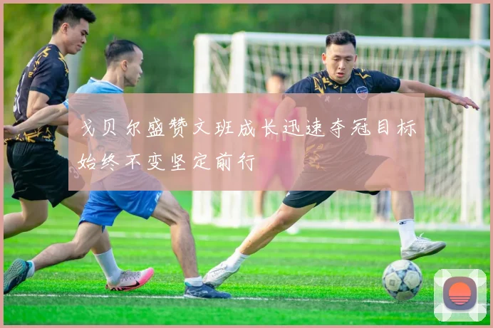 戈贝尔盛赞文班成长迅速夺冠目标始终不变坚定前行