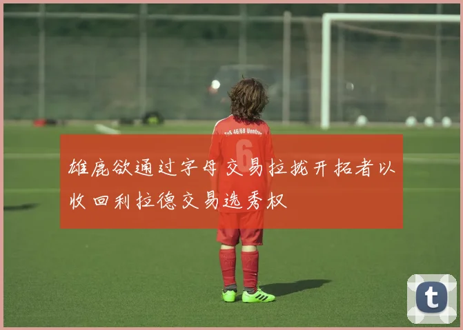 雄鹿欲通过字母交易拉拢开拓者以收回利拉德交易选秀权