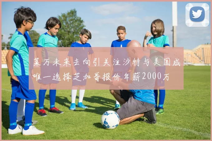 莱万未来去向引关注沙特与美国成唯一选择芝加哥报价年薪2000万