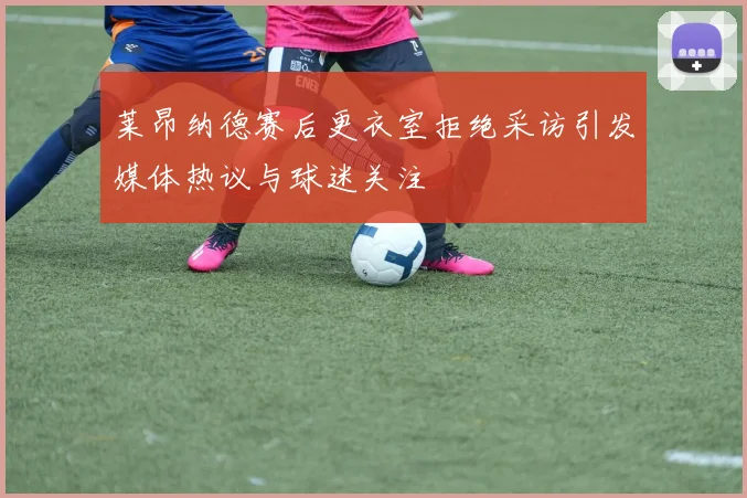 莱昂纳德赛后更衣室拒绝采访引发媒体热议与球迷关注