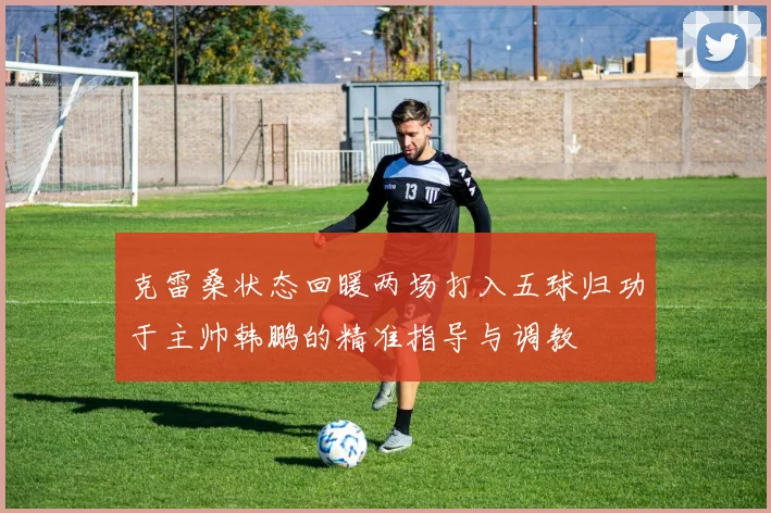 克雷桑状态回暖两场打入五球归功于主帅韩鹏的精准指导与调教